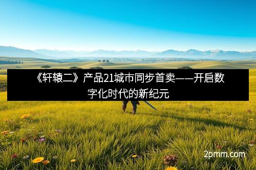 《轩辕二》产品21城市同步首卖——开启数字化时代的新纪元