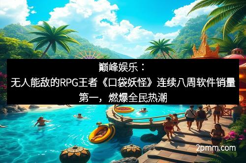巅峰娱乐：无人能敌的RPG王者《口袋妖怪》连续八周软件销量第一，燃爆全民热潮