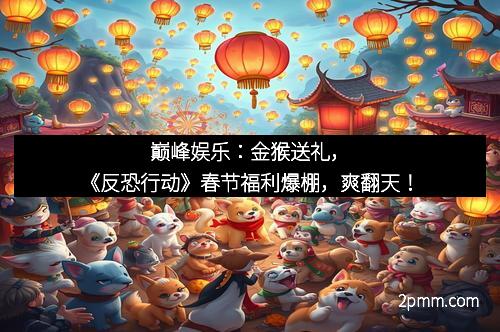 巅峰娱乐：金猴送礼，《反恐行动》春节福利爆棚，爽翻天！